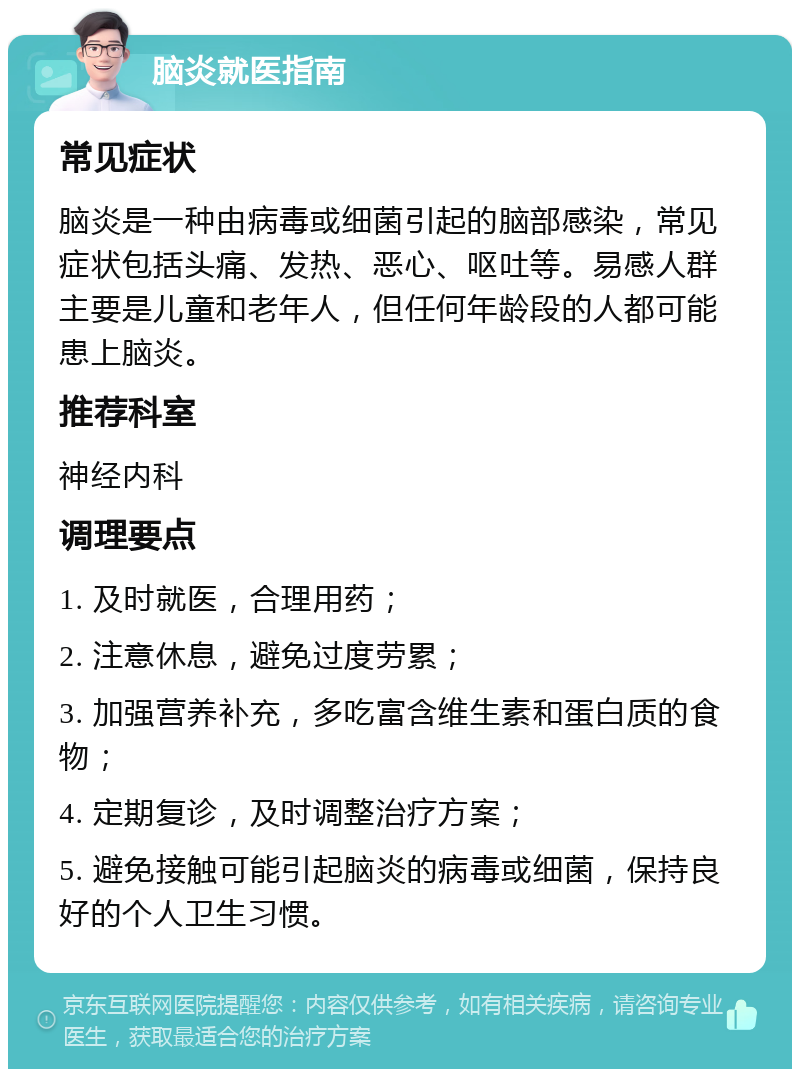 脑炎就医指南 常见症状 脑炎是一种由病毒或细菌引起的脑部感染，常见症状包括头痛、发热、恶心、呕吐等。易感人群主要是儿童和老年人，但任何年龄段的人都可能患上脑炎。 推荐科室 神经内科 调理要点 1. 及时就医，合理用药； 2. 注意休息，避免过度劳累； 3. 加强营养补充，多吃富含维生素和蛋白质的食物； 4. 定期复诊，及时调整治疗方案； 5. 避免接触可能引起脑炎的病毒或细菌，保持良好的个人卫生习惯。