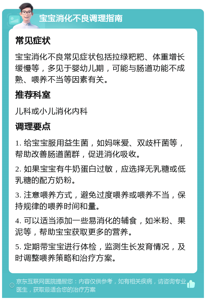 宝宝消化不良调理指南 常见症状 宝宝消化不良常见症状包括拉绿粑粑、体重增长缓慢等，多见于婴幼儿期，可能与肠道功能不成熟、喂养不当等因素有关。 推荐科室 儿科或小儿消化内科 调理要点 1. 给宝宝服用益生菌，如妈咪爱、双歧杆菌等，帮助改善肠道菌群，促进消化吸收。 2. 如果宝宝有牛奶蛋白过敏，应选择无乳糖或低乳糖的配方奶粉。 3. 注意喂养方式，避免过度喂养或喂养不当，保持规律的喂养时间和量。 4. 可以适当添加一些易消化的辅食，如米粉、果泥等，帮助宝宝获取更多的营养。 5. 定期带宝宝进行体检，监测生长发育情况，及时调整喂养策略和治疗方案。