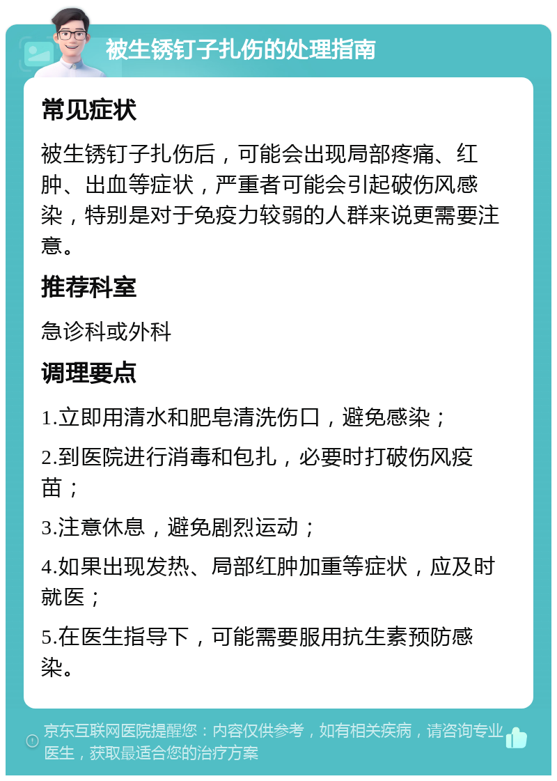 被生锈钉子扎伤的处理指南 常见症状 被生锈钉子扎伤后，可能会出现局部疼痛、红肿、出血等症状，严重者可能会引起破伤风感染，特别是对于免疫力较弱的人群来说更需要注意。 推荐科室 急诊科或外科 调理要点 1.立即用清水和肥皂清洗伤口，避免感染； 2.到医院进行消毒和包扎，必要时打破伤风疫苗； 3.注意休息，避免剧烈运动； 4.如果出现发热、局部红肿加重等症状，应及时就医； 5.在医生指导下，可能需要服用抗生素预防感染。