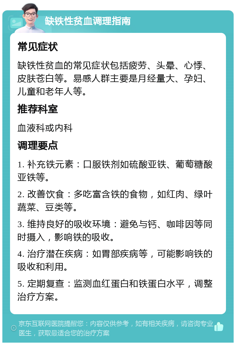 缺铁性贫血调理指南 常见症状 缺铁性贫血的常见症状包括疲劳、头晕、心悸、皮肤苍白等。易感人群主要是月经量大、孕妇、儿童和老年人等。 推荐科室 血液科或内科 调理要点 1. 补充铁元素：口服铁剂如硫酸亚铁、葡萄糖酸亚铁等。 2. 改善饮食：多吃富含铁的食物，如红肉、绿叶蔬菜、豆类等。 3. 维持良好的吸收环境：避免与钙、咖啡因等同时摄入，影响铁的吸收。 4. 治疗潜在疾病：如胃部疾病等，可能影响铁的吸收和利用。 5. 定期复查：监测血红蛋白和铁蛋白水平，调整治疗方案。