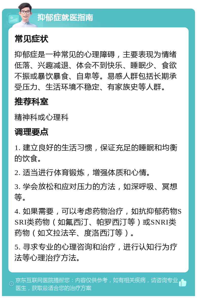 抑郁症就医指南 常见症状 抑郁症是一种常见的心理障碍，主要表现为情绪低落、兴趣减退、体会不到快乐、睡眠少、食欲不振或暴饮暴食、自卑等。易感人群包括长期承受压力、生活环境不稳定、有家族史等人群。 推荐科室 精神科或心理科 调理要点 1. 建立良好的生活习惯，保证充足的睡眠和均衡的饮食。 2. 适当进行体育锻炼，增强体质和心情。 3. 学会放松和应对压力的方法，如深呼吸、冥想等。 4. 如果需要，可以考虑药物治疗，如抗抑郁药物SSRI类药物（如氟西汀、帕罗西汀等）或SNRI类药物（如文拉法辛、度洛西汀等）。 5. 寻求专业的心理咨询和治疗，进行认知行为疗法等心理治疗方法。