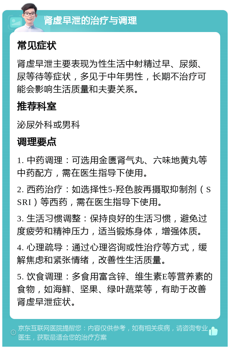 肾虚早泄的治疗与调理 常见症状 肾虚早泄主要表现为性生活中射精过早、尿频、尿等待等症状，多见于中年男性，长期不治疗可能会影响生活质量和夫妻关系。 推荐科室 泌尿外科或男科 调理要点 1. 中药调理：可选用金匮肾气丸、六味地黄丸等中药配方，需在医生指导下使用。 2. 西药治疗：如选择性5-羟色胺再摄取抑制剂（SSRI）等西药，需在医生指导下使用。 3. 生活习惯调整：保持良好的生活习惯，避免过度疲劳和精神压力，适当锻炼身体，增强体质。 4. 心理疏导：通过心理咨询或性治疗等方式，缓解焦虑和紧张情绪，改善性生活质量。 5. 饮食调理：多食用富含锌、维生素E等营养素的食物，如海鲜、坚果、绿叶蔬菜等，有助于改善肾虚早泄症状。