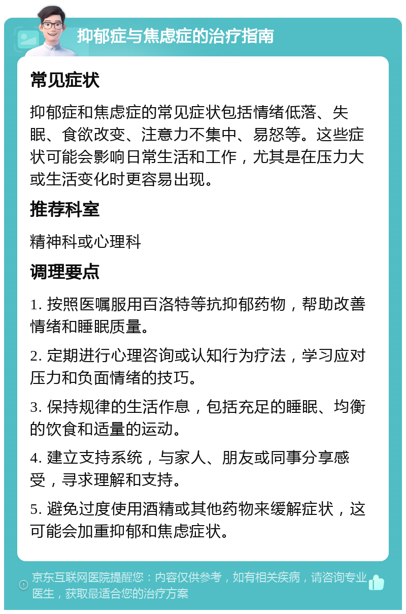 抑郁症与焦虑症的治疗指南 常见症状 抑郁症和焦虑症的常见症状包括情绪低落、失眠、食欲改变、注意力不集中、易怒等。这些症状可能会影响日常生活和工作，尤其是在压力大或生活变化时更容易出现。 推荐科室 精神科或心理科 调理要点 1. 按照医嘱服用百洛特等抗抑郁药物，帮助改善情绪和睡眠质量。 2. 定期进行心理咨询或认知行为疗法，学习应对压力和负面情绪的技巧。 3. 保持规律的生活作息，包括充足的睡眠、均衡的饮食和适量的运动。 4. 建立支持系统，与家人、朋友或同事分享感受，寻求理解和支持。 5. 避免过度使用酒精或其他药物来缓解症状，这可能会加重抑郁和焦虑症状。