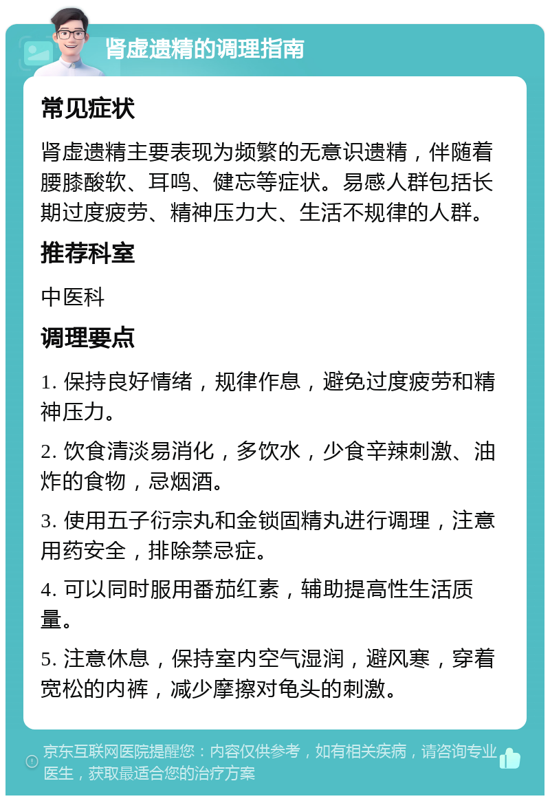 肾虚遗精的调理指南 常见症状 肾虚遗精主要表现为频繁的无意识遗精，伴随着腰膝酸软、耳鸣、健忘等症状。易感人群包括长期过度疲劳、精神压力大、生活不规律的人群。 推荐科室 中医科 调理要点 1. 保持良好情绪，规律作息，避免过度疲劳和精神压力。 2. 饮食清淡易消化，多饮水，少食辛辣刺激、油炸的食物，忌烟酒。 3. 使用五子衍宗丸和金锁固精丸进行调理，注意用药安全，排除禁忌症。 4. 可以同时服用番茄红素，辅助提高性生活质量。 5. 注意休息，保持室内空气湿润，避风寒，穿着宽松的内裤，减少摩擦对龟头的刺激。