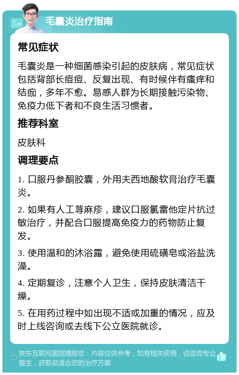 毛囊炎治疗指南 常见症状 毛囊炎是一种细菌感染引起的皮肤病，常见症状包括背部长痘痘、反复出现、有时候伴有瘙痒和结痂，多年不愈。易感人群为长期接触污染物、免疫力低下者和不良生活习惯者。 推荐科室 皮肤科 调理要点 1. 口服丹参酮胶囊，外用夫西地酸软膏治疗毛囊炎。 2. 如果有人工荨麻疹，建议口服氯雷他定片抗过敏治疗，并配合口服提高免疫力的药物防止复发。 3. 使用温和的沐浴露，避免使用硫磺皂或浴盐洗澡。 4. 定期复诊，注意个人卫生，保持皮肤清洁干燥。 5. 在用药过程中如出现不适或加重的情况，应及时上线咨询或去线下公立医院就诊。