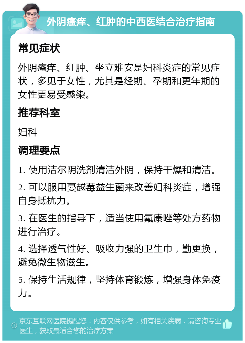 外阴瘙痒、红肿的中西医结合治疗指南 常见症状 外阴瘙痒、红肿、坐立难安是妇科炎症的常见症状，多见于女性，尤其是经期、孕期和更年期的女性更易受感染。 推荐科室 妇科 调理要点 1. 使用洁尔阴洗剂清洁外阴，保持干燥和清洁。 2. 可以服用蔓越莓益生菌来改善妇科炎症，增强自身抵抗力。 3. 在医生的指导下，适当使用氟康唑等处方药物进行治疗。 4. 选择透气性好、吸收力强的卫生巾，勤更换，避免微生物滋生。 5. 保持生活规律，坚持体育锻炼，增强身体免疫力。