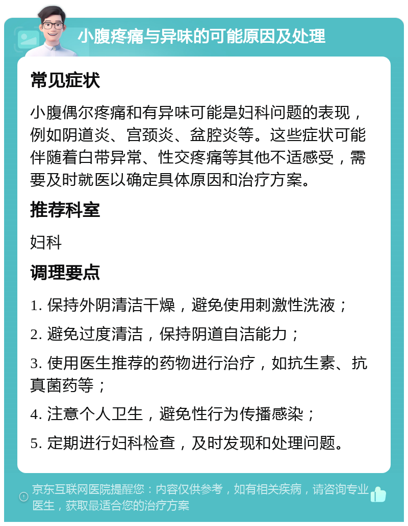 小腹疼痛与异味的可能原因及处理 常见症状 小腹偶尔疼痛和有异味可能是妇科问题的表现，例如阴道炎、宫颈炎、盆腔炎等。这些症状可能伴随着白带异常、性交疼痛等其他不适感受，需要及时就医以确定具体原因和治疗方案。 推荐科室 妇科 调理要点 1. 保持外阴清洁干燥，避免使用刺激性洗液； 2. 避免过度清洁，保持阴道自洁能力； 3. 使用医生推荐的药物进行治疗，如抗生素、抗真菌药等； 4. 注意个人卫生，避免性行为传播感染； 5. 定期进行妇科检查，及时发现和处理问题。