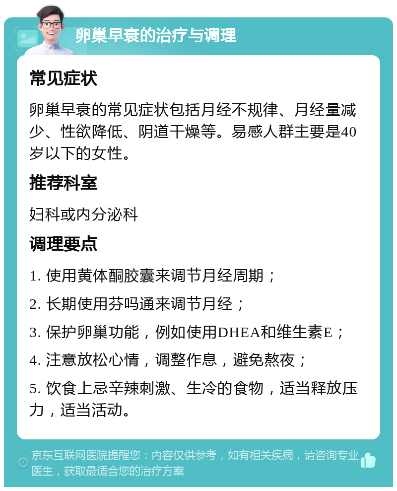 卵巢早衰的治疗与调理 常见症状 卵巢早衰的常见症状包括月经不规律、月经量减少、性欲降低、阴道干燥等。易感人群主要是40岁以下的女性。 推荐科室 妇科或内分泌科 调理要点 1. 使用黄体酮胶囊来调节月经周期； 2. 长期使用芬吗通来调节月经； 3. 保护卵巢功能，例如使用DHEA和维生素E； 4. 注意放松心情，调整作息，避免熬夜； 5. 饮食上忌辛辣刺激、生冷的食物，适当释放压力，适当活动。