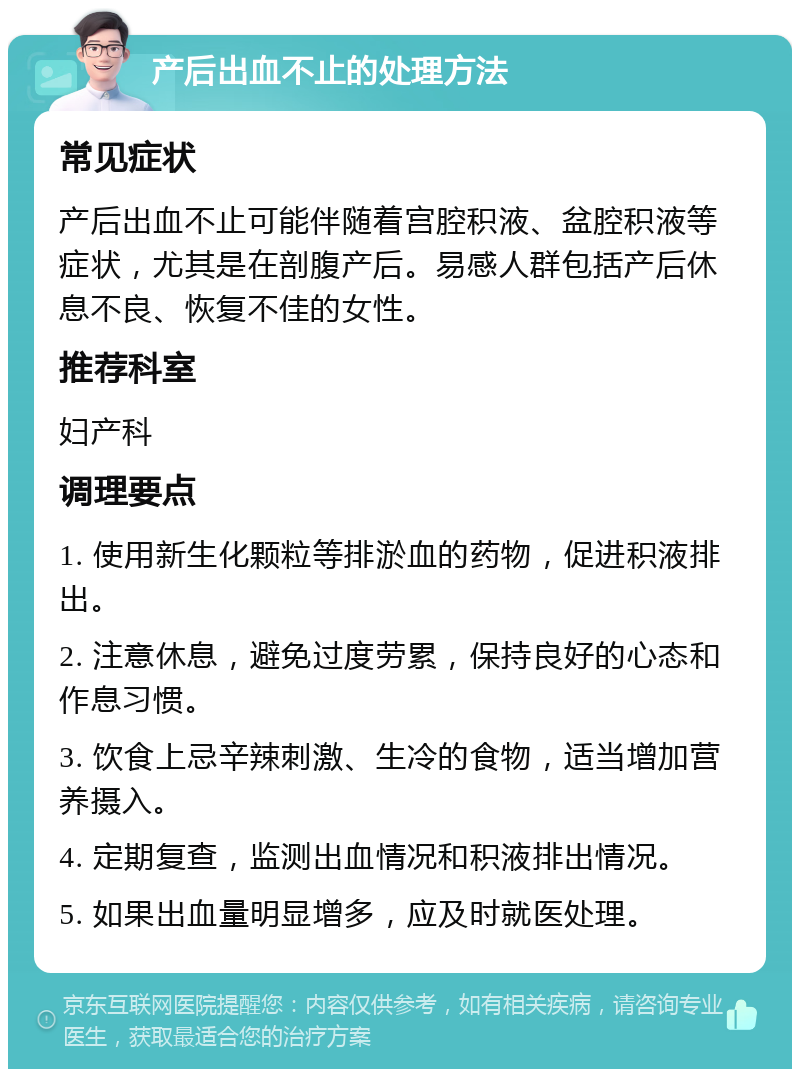 产后出血不止的处理方法 常见症状 产后出血不止可能伴随着宫腔积液、盆腔积液等症状，尤其是在剖腹产后。易感人群包括产后休息不良、恢复不佳的女性。 推荐科室 妇产科 调理要点 1. 使用新生化颗粒等排淤血的药物，促进积液排出。 2. 注意休息，避免过度劳累，保持良好的心态和作息习惯。 3. 饮食上忌辛辣刺激、生冷的食物，适当增加营养摄入。 4. 定期复查，监测出血情况和积液排出情况。 5. 如果出血量明显增多，应及时就医处理。