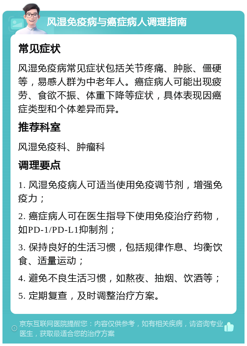 风湿免疫病与癌症病人调理指南 常见症状 风湿免疫病常见症状包括关节疼痛、肿胀、僵硬等，易感人群为中老年人。癌症病人可能出现疲劳、食欲不振、体重下降等症状，具体表现因癌症类型和个体差异而异。 推荐科室 风湿免疫科、肿瘤科 调理要点 1. 风湿免疫病人可适当使用免疫调节剂，增强免疫力； 2. 癌症病人可在医生指导下使用免疫治疗药物，如PD-1/PD-L1抑制剂； 3. 保持良好的生活习惯，包括规律作息、均衡饮食、适量运动； 4. 避免不良生活习惯，如熬夜、抽烟、饮酒等； 5. 定期复查，及时调整治疗方案。