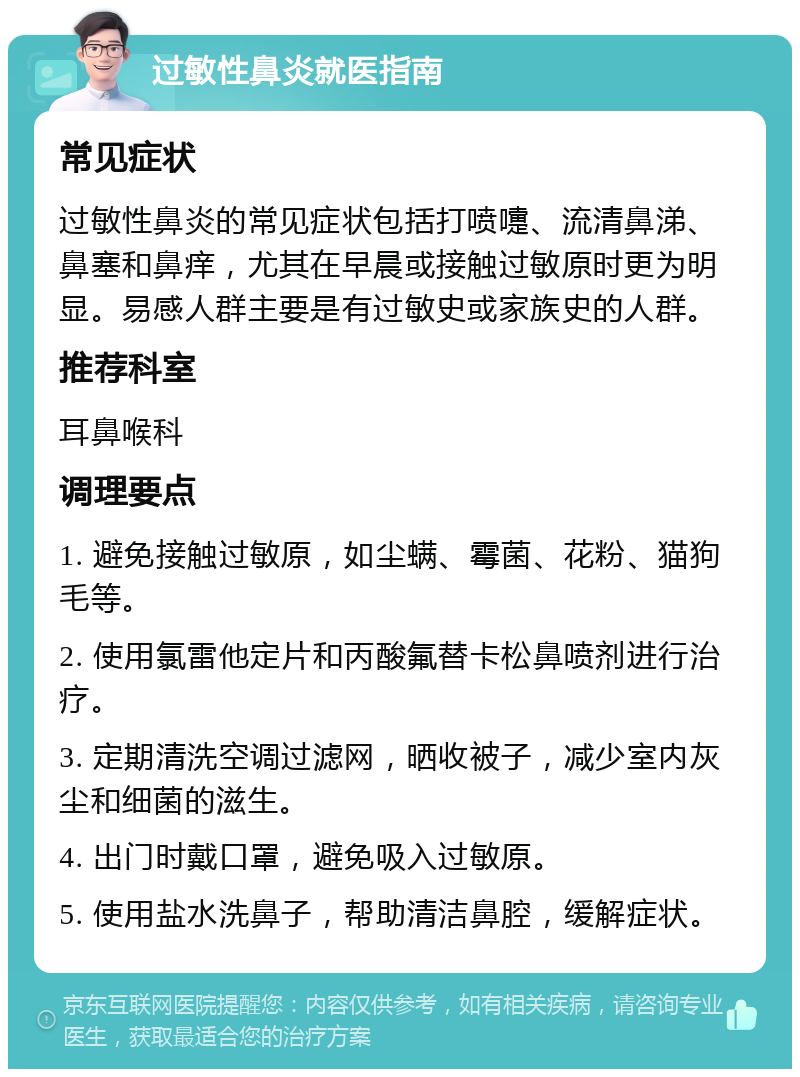 过敏性鼻炎就医指南 常见症状 过敏性鼻炎的常见症状包括打喷嚏、流清鼻涕、鼻塞和鼻痒，尤其在早晨或接触过敏原时更为明显。易感人群主要是有过敏史或家族史的人群。 推荐科室 耳鼻喉科 调理要点 1. 避免接触过敏原，如尘螨、霉菌、花粉、猫狗毛等。 2. 使用氯雷他定片和丙酸氟替卡松鼻喷剂进行治疗。 3. 定期清洗空调过滤网，晒收被子，减少室内灰尘和细菌的滋生。 4. 出门时戴口罩，避免吸入过敏原。 5. 使用盐水洗鼻子，帮助清洁鼻腔，缓解症状。