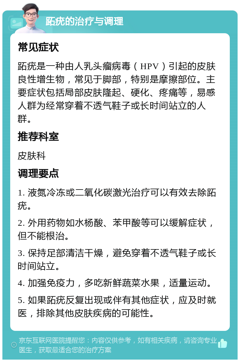 跖疣的治疗与调理 常见症状 跖疣是一种由人乳头瘤病毒（HPV）引起的皮肤良性增生物，常见于脚部，特别是摩擦部位。主要症状包括局部皮肤隆起、硬化、疼痛等，易感人群为经常穿着不透气鞋子或长时间站立的人群。 推荐科室 皮肤科 调理要点 1. 液氮冷冻或二氧化碳激光治疗可以有效去除跖疣。 2. 外用药物如水杨酸、苯甲酸等可以缓解症状，但不能根治。 3. 保持足部清洁干燥，避免穿着不透气鞋子或长时间站立。 4. 加强免疫力，多吃新鲜蔬菜水果，适量运动。 5. 如果跖疣反复出现或伴有其他症状，应及时就医，排除其他皮肤疾病的可能性。