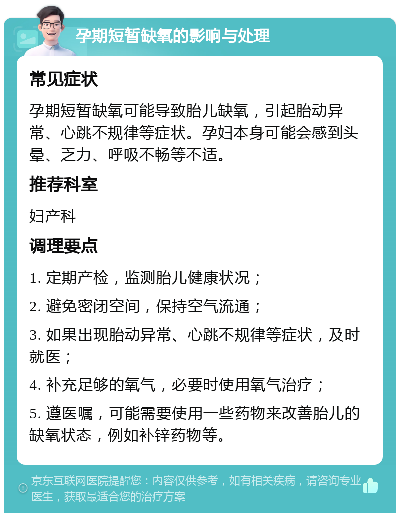 孕期短暂缺氧的影响与处理 常见症状 孕期短暂缺氧可能导致胎儿缺氧，引起胎动异常、心跳不规律等症状。孕妇本身可能会感到头晕、乏力、呼吸不畅等不适。 推荐科室 妇产科 调理要点 1. 定期产检，监测胎儿健康状况； 2. 避免密闭空间，保持空气流通； 3. 如果出现胎动异常、心跳不规律等症状，及时就医； 4. 补充足够的氧气，必要时使用氧气治疗； 5. 遵医嘱，可能需要使用一些药物来改善胎儿的缺氧状态，例如补锌药物等。