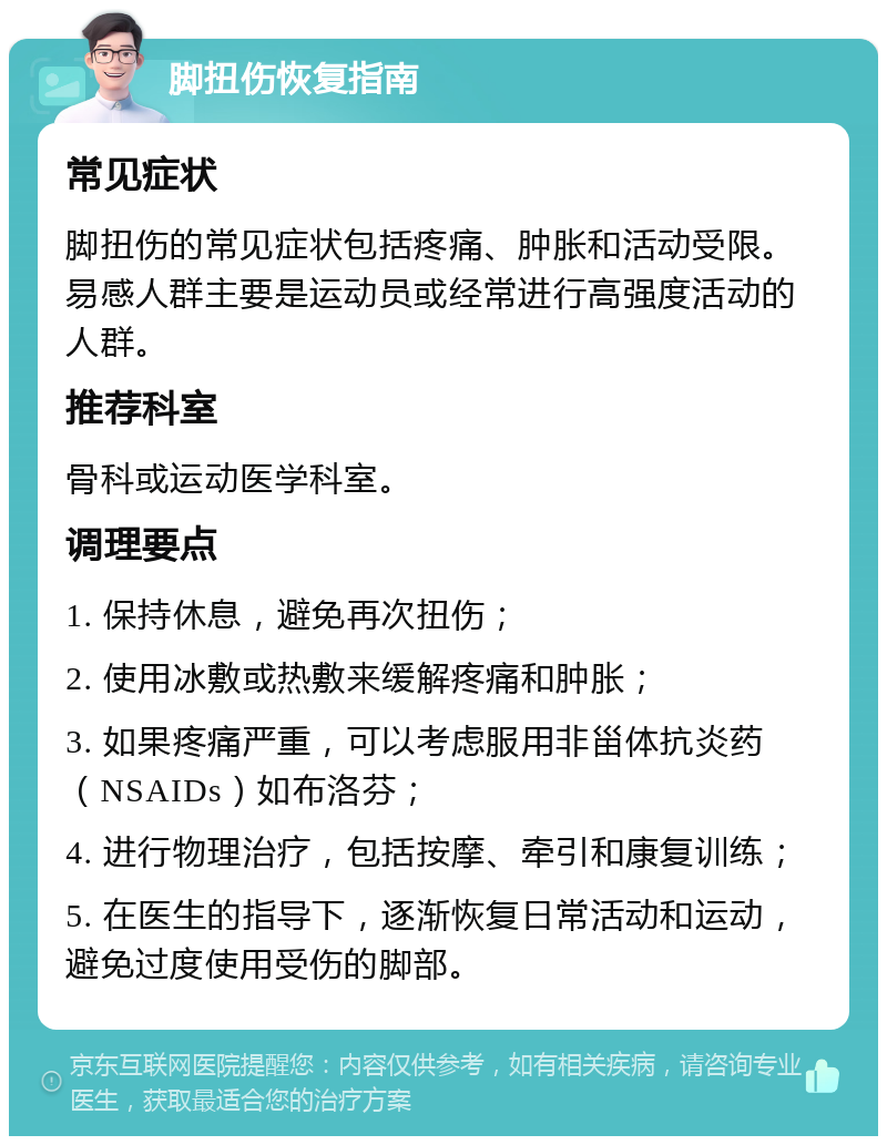 脚扭伤恢复指南 常见症状 脚扭伤的常见症状包括疼痛、肿胀和活动受限。易感人群主要是运动员或经常进行高强度活动的人群。 推荐科室 骨科或运动医学科室。 调理要点 1. 保持休息，避免再次扭伤； 2. 使用冰敷或热敷来缓解疼痛和肿胀； 3. 如果疼痛严重，可以考虑服用非甾体抗炎药（NSAIDs）如布洛芬； 4. 进行物理治疗，包括按摩、牵引和康复训练； 5. 在医生的指导下，逐渐恢复日常活动和运动，避免过度使用受伤的脚部。