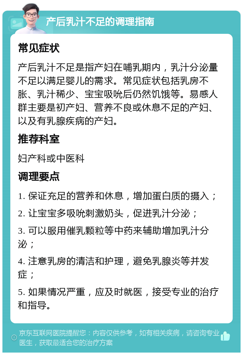 产后乳汁不足的调理指南 常见症状 产后乳汁不足是指产妇在哺乳期内，乳汁分泌量不足以满足婴儿的需求。常见症状包括乳房不胀、乳汁稀少、宝宝吸吮后仍然饥饿等。易感人群主要是初产妇、营养不良或休息不足的产妇、以及有乳腺疾病的产妇。 推荐科室 妇产科或中医科 调理要点 1. 保证充足的营养和休息，增加蛋白质的摄入； 2. 让宝宝多吸吮刺激奶头，促进乳汁分泌； 3. 可以服用催乳颗粒等中药来辅助增加乳汁分泌； 4. 注意乳房的清洁和护理，避免乳腺炎等并发症； 5. 如果情况严重，应及时就医，接受专业的治疗和指导。