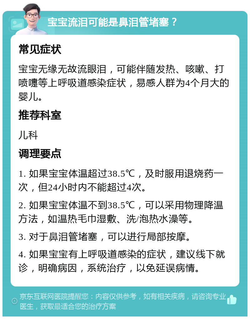 宝宝流泪可能是鼻泪管堵塞？ 常见症状 宝宝无缘无故流眼泪，可能伴随发热、咳嗽、打喷嚏等上呼吸道感染症状，易感人群为4个月大的婴儿。 推荐科室 儿科 调理要点 1. 如果宝宝体温超过38.5℃，及时服用退烧药一次，但24小时内不能超过4次。 2. 如果宝宝体温不到38.5℃，可以采用物理降温方法，如温热毛巾湿敷、洗/泡热水澡等。 3. 对于鼻泪管堵塞，可以进行局部按摩。 4. 如果宝宝有上呼吸道感染的症状，建议线下就诊，明确病因，系统治疗，以免延误病情。