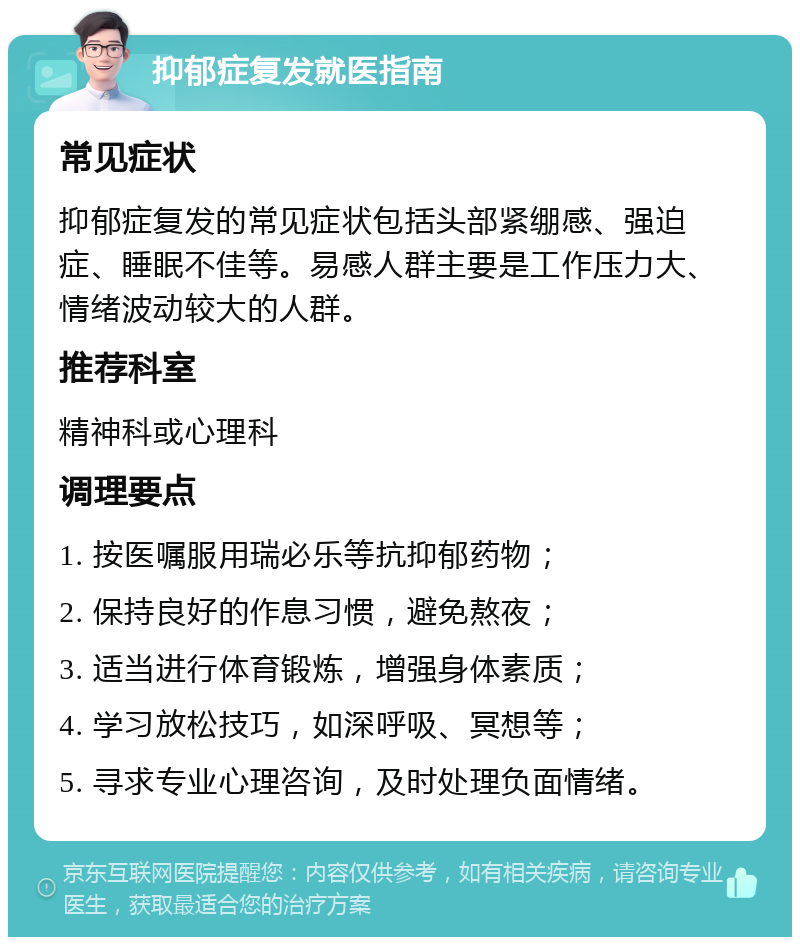 抑郁症复发就医指南 常见症状 抑郁症复发的常见症状包括头部紧绷感、强迫症、睡眠不佳等。易感人群主要是工作压力大、情绪波动较大的人群。 推荐科室 精神科或心理科 调理要点 1. 按医嘱服用瑞必乐等抗抑郁药物； 2. 保持良好的作息习惯，避免熬夜； 3. 适当进行体育锻炼，增强身体素质； 4. 学习放松技巧，如深呼吸、冥想等； 5. 寻求专业心理咨询，及时处理负面情绪。