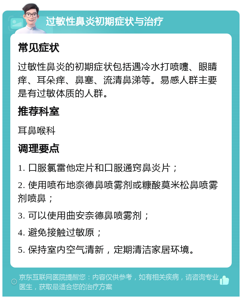 过敏性鼻炎初期症状与治疗 常见症状 过敏性鼻炎的初期症状包括遇冷水打喷嚏、眼睛痒、耳朵痒、鼻塞、流清鼻涕等。易感人群主要是有过敏体质的人群。 推荐科室 耳鼻喉科 调理要点 1. 口服氯雷他定片和口服通窍鼻炎片； 2. 使用喷布地奈德鼻喷雾剂或糠酸莫米松鼻喷雾剂喷鼻； 3. 可以使用曲安奈德鼻喷雾剂； 4. 避免接触过敏原； 5. 保持室内空气清新，定期清洁家居环境。