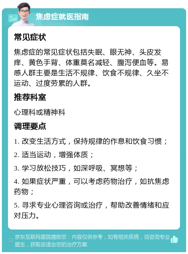 焦虑症就医指南 常见症状 焦虑症的常见症状包括失眠、眼无神、头皮发痒、黄色手背、体重莫名减轻、腹泻便血等。易感人群主要是生活不规律、饮食不规律、久坐不运动、过度劳累的人群。 推荐科室 心理科或精神科 调理要点 1. 改变生活方式，保持规律的作息和饮食习惯； 2. 适当运动，增强体质； 3. 学习放松技巧，如深呼吸、冥想等； 4. 如果症状严重，可以考虑药物治疗，如抗焦虑药物； 5. 寻求专业心理咨询或治疗，帮助改善情绪和应对压力。