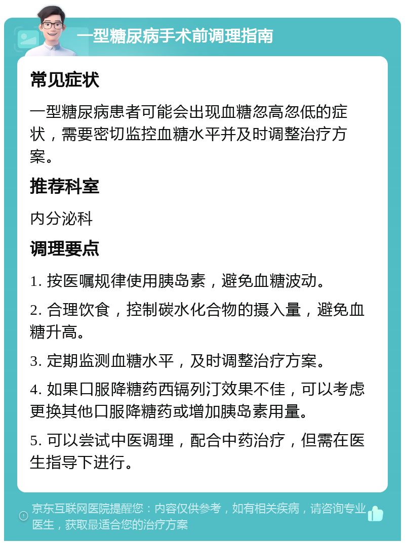 一型糖尿病手术前调理指南 常见症状 一型糖尿病患者可能会出现血糖忽高忽低的症状，需要密切监控血糖水平并及时调整治疗方案。 推荐科室 内分泌科 调理要点 1. 按医嘱规律使用胰岛素，避免血糖波动。 2. 合理饮食，控制碳水化合物的摄入量，避免血糖升高。 3. 定期监测血糖水平，及时调整治疗方案。 4. 如果口服降糖药西镉列汀效果不佳，可以考虑更换其他口服降糖药或增加胰岛素用量。 5. 可以尝试中医调理，配合中药治疗，但需在医生指导下进行。