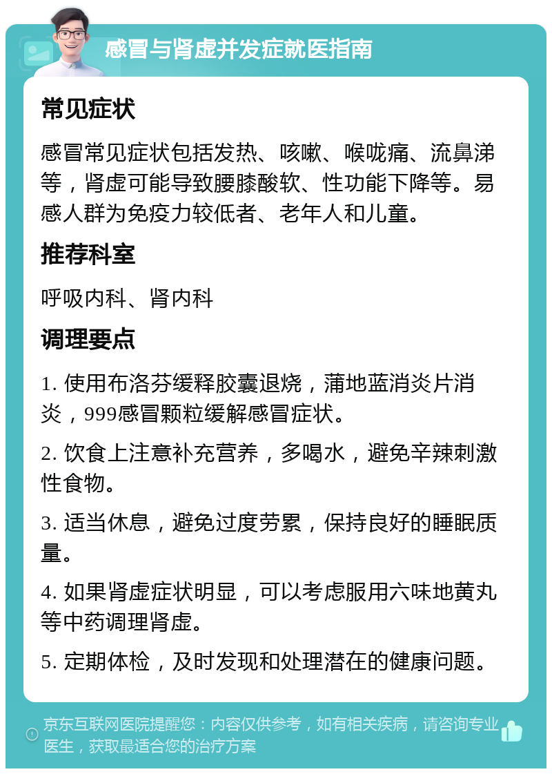 感冒与肾虚并发症就医指南 常见症状 感冒常见症状包括发热、咳嗽、喉咙痛、流鼻涕等，肾虚可能导致腰膝酸软、性功能下降等。易感人群为免疫力较低者、老年人和儿童。 推荐科室 呼吸内科、肾内科 调理要点 1. 使用布洛芬缓释胶囊退烧，蒲地蓝消炎片消炎，999感冒颗粒缓解感冒症状。 2. 饮食上注意补充营养，多喝水，避免辛辣刺激性食物。 3. 适当休息，避免过度劳累，保持良好的睡眠质量。 4. 如果肾虚症状明显，可以考虑服用六味地黄丸等中药调理肾虚。 5. 定期体检，及时发现和处理潜在的健康问题。