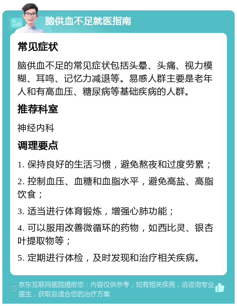 脑供血不足就医指南 常见症状 脑供血不足的常见症状包括头晕、头痛、视力模糊、耳鸣、记忆力减退等。易感人群主要是老年人和有高血压、糖尿病等基础疾病的人群。 推荐科室 神经内科 调理要点 1. 保持良好的生活习惯，避免熬夜和过度劳累； 2. 控制血压、血糖和血脂水平，避免高盐、高脂饮食； 3. 适当进行体育锻炼，增强心肺功能； 4. 可以服用改善微循环的药物，如西比灵、银杏叶提取物等； 5. 定期进行体检，及时发现和治疗相关疾病。