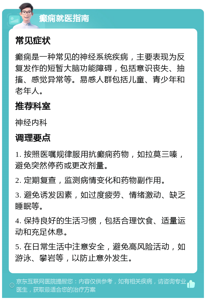 癫痫就医指南 常见症状 癫痫是一种常见的神经系统疾病，主要表现为反复发作的短暂大脑功能障碍，包括意识丧失、抽搐、感觉异常等。易感人群包括儿童、青少年和老年人。 推荐科室 神经内科 调理要点 1. 按照医嘱规律服用抗癫痫药物，如拉莫三嗪，避免突然停药或更改剂量。 2. 定期复查，监测病情变化和药物副作用。 3. 避免诱发因素，如过度疲劳、情绪激动、缺乏睡眠等。 4. 保持良好的生活习惯，包括合理饮食、适量运动和充足休息。 5. 在日常生活中注意安全，避免高风险活动，如游泳、攀岩等，以防止意外发生。