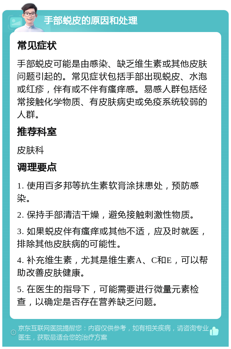 手部蜕皮的原因和处理 常见症状 手部蜕皮可能是由感染、缺乏维生素或其他皮肤问题引起的。常见症状包括手部出现蜕皮、水泡或红疹，伴有或不伴有瘙痒感。易感人群包括经常接触化学物质、有皮肤病史或免疫系统较弱的人群。 推荐科室 皮肤科 调理要点 1. 使用百多邦等抗生素软膏涂抹患处，预防感染。 2. 保持手部清洁干燥，避免接触刺激性物质。 3. 如果蜕皮伴有瘙痒或其他不适，应及时就医，排除其他皮肤病的可能性。 4. 补充维生素，尤其是维生素A、C和E，可以帮助改善皮肤健康。 5. 在医生的指导下，可能需要进行微量元素检查，以确定是否存在营养缺乏问题。