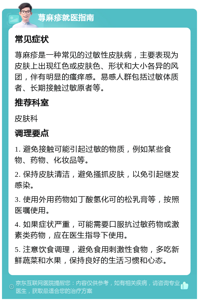 荨麻疹就医指南 常见症状 荨麻疹是一种常见的过敏性皮肤病，主要表现为皮肤上出现红色或皮肤色、形状和大小各异的风团，伴有明显的瘙痒感。易感人群包括过敏体质者、长期接触过敏原者等。 推荐科室 皮肤科 调理要点 1. 避免接触可能引起过敏的物质，例如某些食物、药物、化妆品等。 2. 保持皮肤清洁，避免搔抓皮肤，以免引起继发感染。 3. 使用外用药物如丁酸氢化可的松乳膏等，按照医嘱使用。 4. 如果症状严重，可能需要口服抗过敏药物或激素类药物，应在医生指导下使用。 5. 注意饮食调理，避免食用刺激性食物，多吃新鲜蔬菜和水果，保持良好的生活习惯和心态。