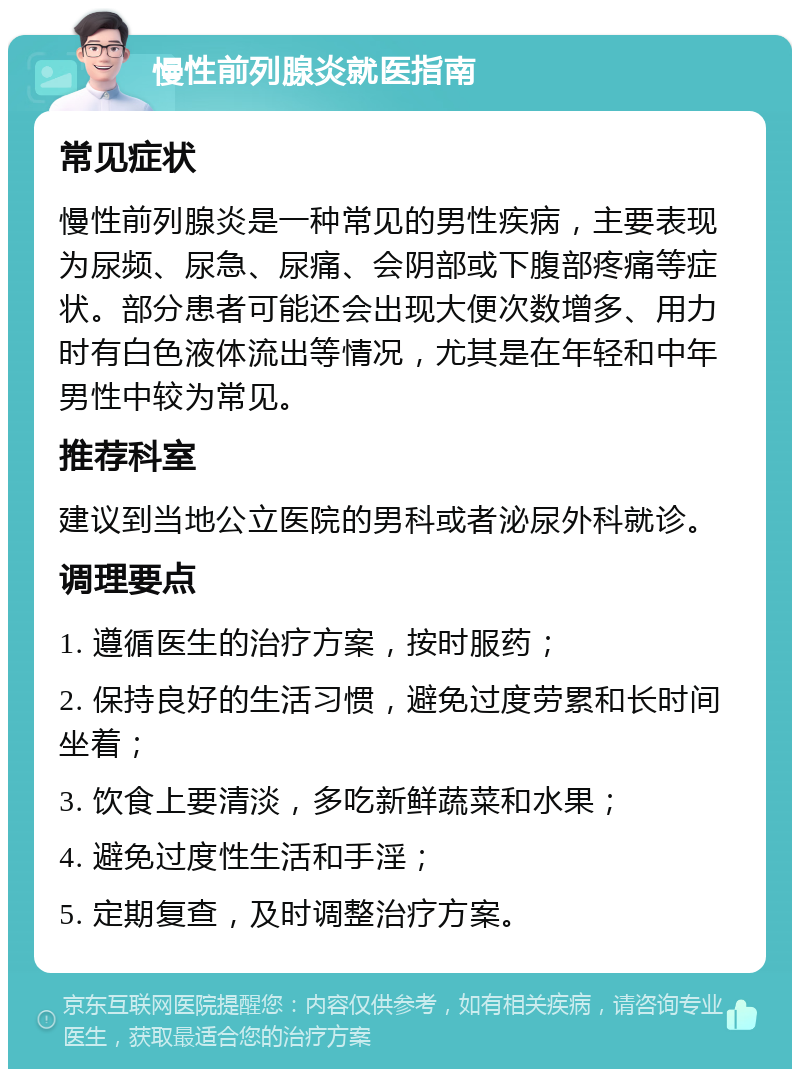 慢性前列腺炎就医指南 常见症状 慢性前列腺炎是一种常见的男性疾病，主要表现为尿频、尿急、尿痛、会阴部或下腹部疼痛等症状。部分患者可能还会出现大便次数增多、用力时有白色液体流出等情况，尤其是在年轻和中年男性中较为常见。 推荐科室 建议到当地公立医院的男科或者泌尿外科就诊。 调理要点 1. 遵循医生的治疗方案，按时服药； 2. 保持良好的生活习惯，避免过度劳累和长时间坐着； 3. 饮食上要清淡，多吃新鲜蔬菜和水果； 4. 避免过度性生活和手淫； 5. 定期复查，及时调整治疗方案。