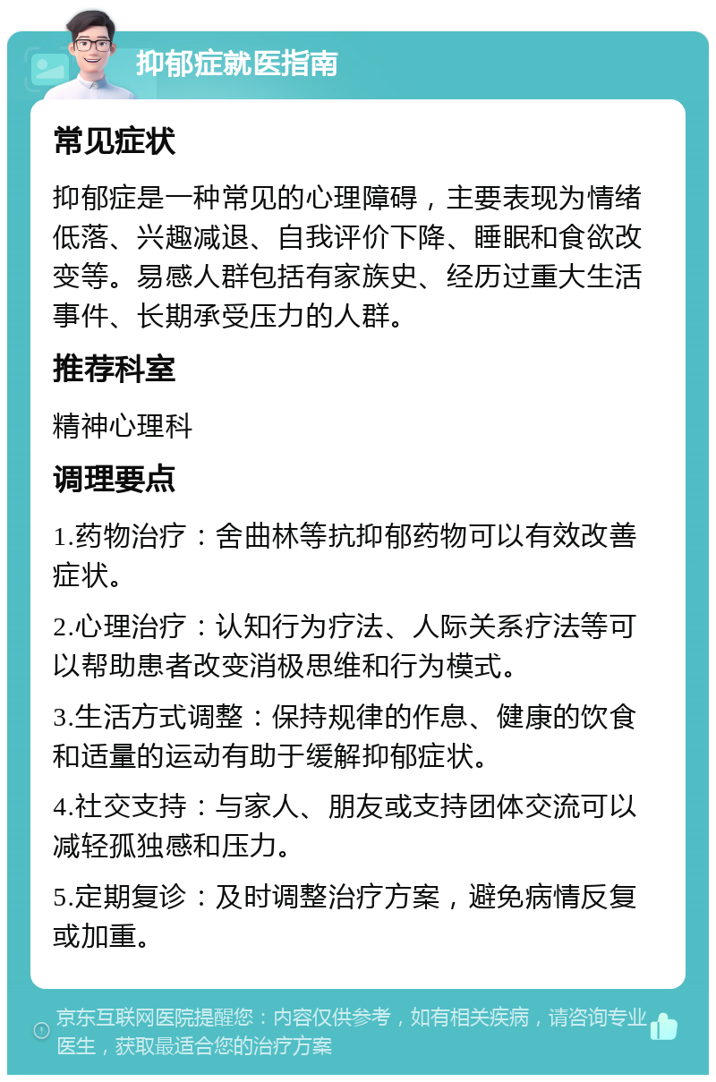 抑郁症就医指南 常见症状 抑郁症是一种常见的心理障碍，主要表现为情绪低落、兴趣减退、自我评价下降、睡眠和食欲改变等。易感人群包括有家族史、经历过重大生活事件、长期承受压力的人群。 推荐科室 精神心理科 调理要点 1.药物治疗：舍曲林等抗抑郁药物可以有效改善症状。 2.心理治疗：认知行为疗法、人际关系疗法等可以帮助患者改变消极思维和行为模式。 3.生活方式调整：保持规律的作息、健康的饮食和适量的运动有助于缓解抑郁症状。 4.社交支持：与家人、朋友或支持团体交流可以减轻孤独感和压力。 5.定期复诊：及时调整治疗方案，避免病情反复或加重。