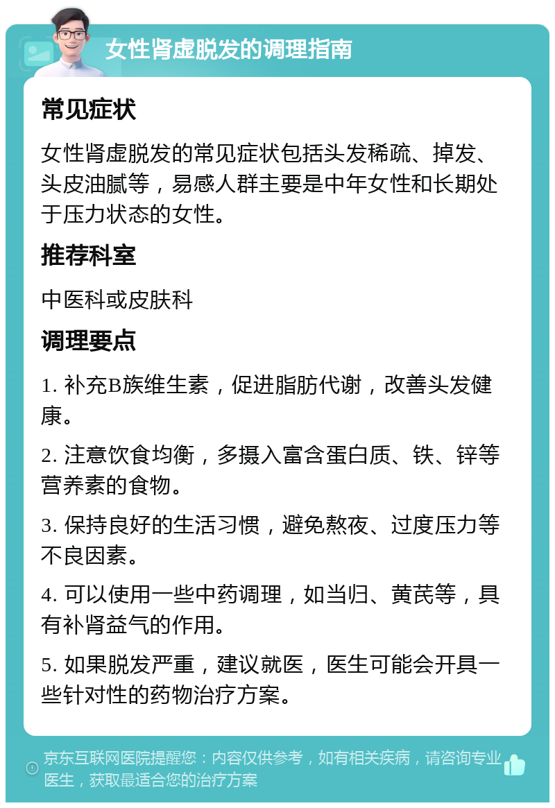 女性肾虚脱发的调理指南 常见症状 女性肾虚脱发的常见症状包括头发稀疏、掉发、头皮油腻等，易感人群主要是中年女性和长期处于压力状态的女性。 推荐科室 中医科或皮肤科 调理要点 1. 补充B族维生素，促进脂肪代谢，改善头发健康。 2. 注意饮食均衡，多摄入富含蛋白质、铁、锌等营养素的食物。 3. 保持良好的生活习惯，避免熬夜、过度压力等不良因素。 4. 可以使用一些中药调理，如当归、黄芪等，具有补肾益气的作用。 5. 如果脱发严重，建议就医，医生可能会开具一些针对性的药物治疗方案。