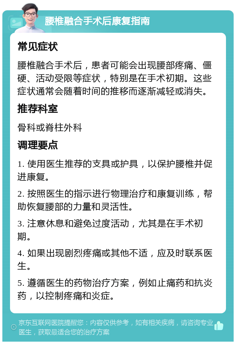 腰椎融合手术后康复指南 常见症状 腰椎融合手术后，患者可能会出现腰部疼痛、僵硬、活动受限等症状，特别是在手术初期。这些症状通常会随着时间的推移而逐渐减轻或消失。 推荐科室 骨科或脊柱外科 调理要点 1. 使用医生推荐的支具或护具，以保护腰椎并促进康复。 2. 按照医生的指示进行物理治疗和康复训练，帮助恢复腰部的力量和灵活性。 3. 注意休息和避免过度活动，尤其是在手术初期。 4. 如果出现剧烈疼痛或其他不适，应及时联系医生。 5. 遵循医生的药物治疗方案，例如止痛药和抗炎药，以控制疼痛和炎症。