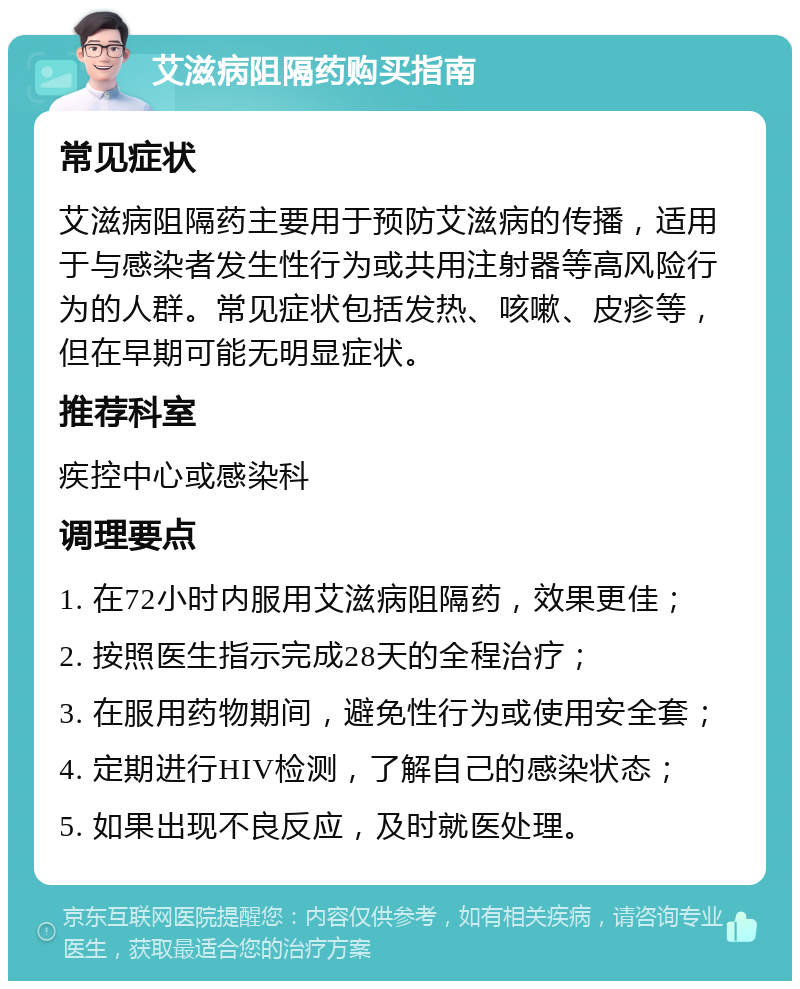 艾滋病阻隔药购买指南 常见症状 艾滋病阻隔药主要用于预防艾滋病的传播，适用于与感染者发生性行为或共用注射器等高风险行为的人群。常见症状包括发热、咳嗽、皮疹等，但在早期可能无明显症状。 推荐科室 疾控中心或感染科 调理要点 1. 在72小时内服用艾滋病阻隔药，效果更佳； 2. 按照医生指示完成28天的全程治疗； 3. 在服用药物期间，避免性行为或使用安全套； 4. 定期进行HIV检测，了解自己的感染状态； 5. 如果出现不良反应，及时就医处理。