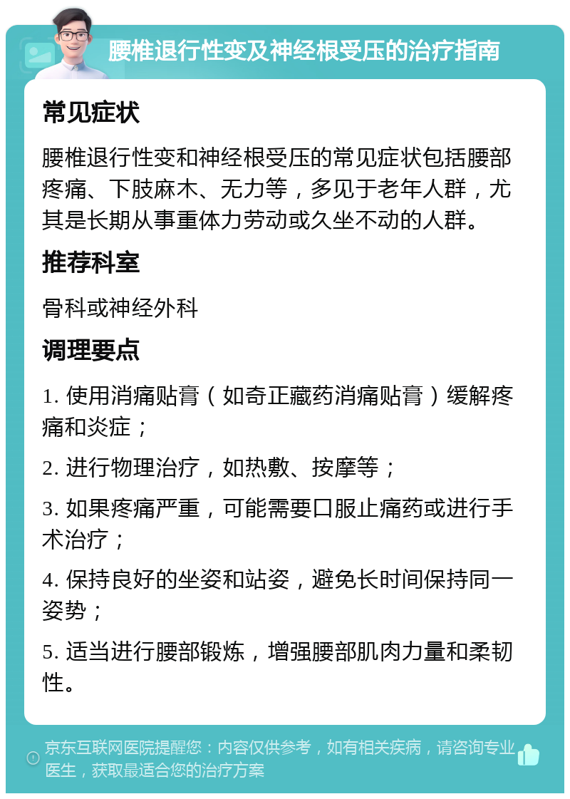 腰椎退行性变及神经根受压的治疗指南 常见症状 腰椎退行性变和神经根受压的常见症状包括腰部疼痛、下肢麻木、无力等，多见于老年人群，尤其是长期从事重体力劳动或久坐不动的人群。 推荐科室 骨科或神经外科 调理要点 1. 使用消痛贴膏（如奇正藏药消痛贴膏）缓解疼痛和炎症； 2. 进行物理治疗，如热敷、按摩等； 3. 如果疼痛严重，可能需要口服止痛药或进行手术治疗； 4. 保持良好的坐姿和站姿，避免长时间保持同一姿势； 5. 适当进行腰部锻炼，增强腰部肌肉力量和柔韧性。