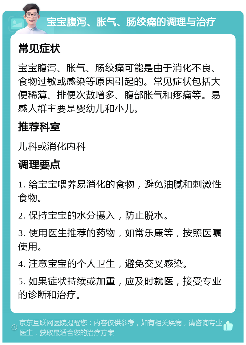 宝宝腹泻、胀气、肠绞痛的调理与治疗 常见症状 宝宝腹泻、胀气、肠绞痛可能是由于消化不良、食物过敏或感染等原因引起的。常见症状包括大便稀薄、排便次数增多、腹部胀气和疼痛等。易感人群主要是婴幼儿和小儿。 推荐科室 儿科或消化内科 调理要点 1. 给宝宝喂养易消化的食物，避免油腻和刺激性食物。 2. 保持宝宝的水分摄入，防止脱水。 3. 使用医生推荐的药物，如常乐康等，按照医嘱使用。 4. 注意宝宝的个人卫生，避免交叉感染。 5. 如果症状持续或加重，应及时就医，接受专业的诊断和治疗。