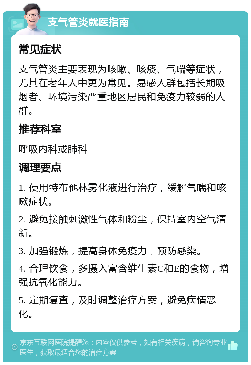 支气管炎就医指南 常见症状 支气管炎主要表现为咳嗽、咳痰、气喘等症状，尤其在老年人中更为常见。易感人群包括长期吸烟者、环境污染严重地区居民和免疫力较弱的人群。 推荐科室 呼吸内科或肺科 调理要点 1. 使用特布他林雾化液进行治疗，缓解气喘和咳嗽症状。 2. 避免接触刺激性气体和粉尘，保持室内空气清新。 3. 加强锻炼，提高身体免疫力，预防感染。 4. 合理饮食，多摄入富含维生素C和E的食物，增强抗氧化能力。 5. 定期复查，及时调整治疗方案，避免病情恶化。