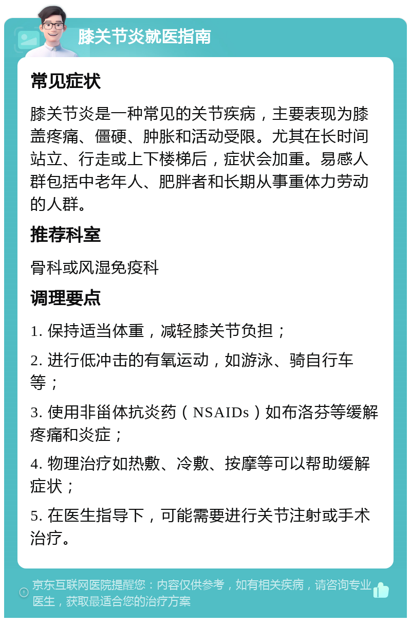 膝关节炎就医指南 常见症状 膝关节炎是一种常见的关节疾病，主要表现为膝盖疼痛、僵硬、肿胀和活动受限。尤其在长时间站立、行走或上下楼梯后，症状会加重。易感人群包括中老年人、肥胖者和长期从事重体力劳动的人群。 推荐科室 骨科或风湿免疫科 调理要点 1. 保持适当体重，减轻膝关节负担； 2. 进行低冲击的有氧运动，如游泳、骑自行车等； 3. 使用非甾体抗炎药（NSAIDs）如布洛芬等缓解疼痛和炎症； 4. 物理治疗如热敷、冷敷、按摩等可以帮助缓解症状； 5. 在医生指导下，可能需要进行关节注射或手术治疗。