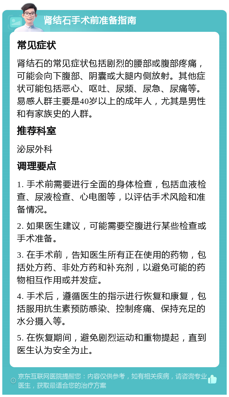 肾结石手术前准备指南 常见症状 肾结石的常见症状包括剧烈的腰部或腹部疼痛，可能会向下腹部、阴囊或大腿内侧放射。其他症状可能包括恶心、呕吐、尿频、尿急、尿痛等。易感人群主要是40岁以上的成年人，尤其是男性和有家族史的人群。 推荐科室 泌尿外科 调理要点 1. 手术前需要进行全面的身体检查，包括血液检查、尿液检查、心电图等，以评估手术风险和准备情况。 2. 如果医生建议，可能需要空腹进行某些检查或手术准备。 3. 在手术前，告知医生所有正在使用的药物，包括处方药、非处方药和补充剂，以避免可能的药物相互作用或并发症。 4. 手术后，遵循医生的指示进行恢复和康复，包括服用抗生素预防感染、控制疼痛、保持充足的水分摄入等。 5. 在恢复期间，避免剧烈运动和重物提起，直到医生认为安全为止。