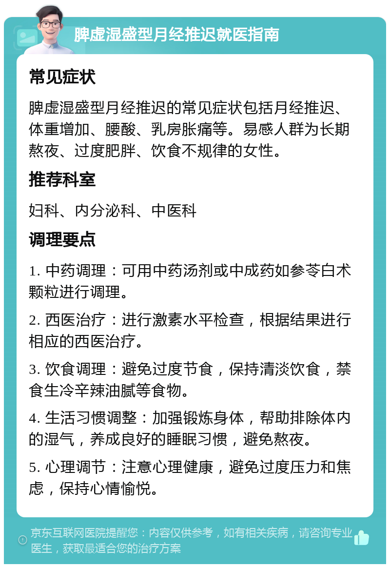 脾虚湿盛型月经推迟就医指南 常见症状 脾虚湿盛型月经推迟的常见症状包括月经推迟、体重增加、腰酸、乳房胀痛等。易感人群为长期熬夜、过度肥胖、饮食不规律的女性。 推荐科室 妇科、内分泌科、中医科 调理要点 1. 中药调理：可用中药汤剂或中成药如参苓白术颗粒进行调理。 2. 西医治疗：进行激素水平检查，根据结果进行相应的西医治疗。 3. 饮食调理：避免过度节食，保持清淡饮食，禁食生冷辛辣油腻等食物。 4. 生活习惯调整：加强锻炼身体，帮助排除体内的湿气，养成良好的睡眠习惯，避免熬夜。 5. 心理调节：注意心理健康，避免过度压力和焦虑，保持心情愉悦。