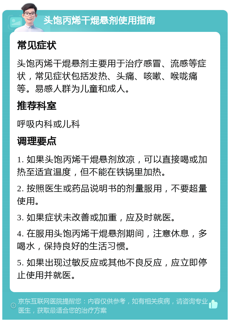 头饱丙烯干焜悬剂使用指南 常见症状 头饱丙烯干焜悬剂主要用于治疗感冒、流感等症状，常见症状包括发热、头痛、咳嗽、喉咙痛等。易感人群为儿童和成人。 推荐科室 呼吸内科或儿科 调理要点 1. 如果头饱丙烯干焜悬剂放凉，可以直接喝或加热至适宜温度，但不能在铁锅里加热。 2. 按照医生或药品说明书的剂量服用，不要超量使用。 3. 如果症状未改善或加重，应及时就医。 4. 在服用头饱丙烯干焜悬剂期间，注意休息，多喝水，保持良好的生活习惯。 5. 如果出现过敏反应或其他不良反应，应立即停止使用并就医。