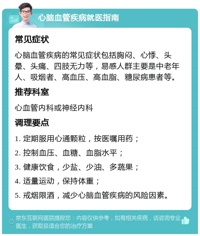 心脑血管疾病就医指南 常见症状 心脑血管疾病的常见症状包括胸闷、心悸、头晕、头痛、四肢无力等，易感人群主要是中老年人、吸烟者、高血压、高血脂、糖尿病患者等。 推荐科室 心血管内科或神经内科 调理要点 1. 定期服用心通颗粒，按医嘱用药； 2. 控制血压、血糖、血脂水平； 3. 健康饮食，少盐、少油、多蔬果； 4. 适量运动，保持体重； 5. 戒烟限酒，减少心脑血管疾病的风险因素。