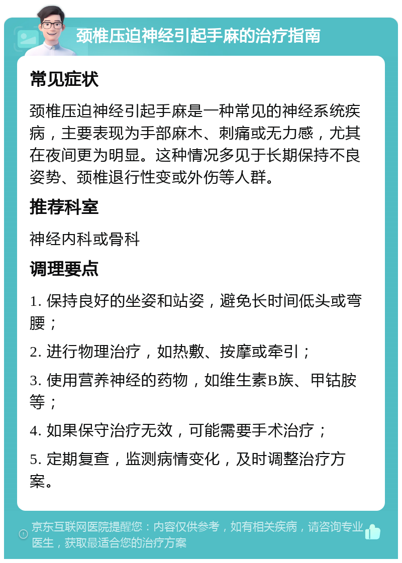 颈椎压迫神经引起手麻的治疗指南 常见症状 颈椎压迫神经引起手麻是一种常见的神经系统疾病，主要表现为手部麻木、刺痛或无力感，尤其在夜间更为明显。这种情况多见于长期保持不良姿势、颈椎退行性变或外伤等人群。 推荐科室 神经内科或骨科 调理要点 1. 保持良好的坐姿和站姿，避免长时间低头或弯腰； 2. 进行物理治疗，如热敷、按摩或牵引； 3. 使用营养神经的药物，如维生素B族、甲钴胺等； 4. 如果保守治疗无效，可能需要手术治疗； 5. 定期复查，监测病情变化，及时调整治疗方案。