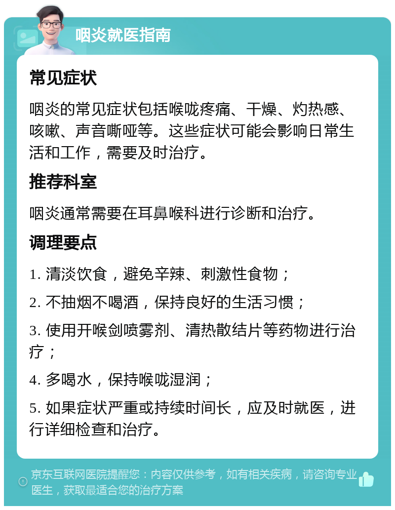 咽炎就医指南 常见症状 咽炎的常见症状包括喉咙疼痛、干燥、灼热感、咳嗽、声音嘶哑等。这些症状可能会影响日常生活和工作，需要及时治疗。 推荐科室 咽炎通常需要在耳鼻喉科进行诊断和治疗。 调理要点 1. 清淡饮食，避免辛辣、刺激性食物； 2. 不抽烟不喝酒，保持良好的生活习惯； 3. 使用开喉剑喷雾剂、清热散结片等药物进行治疗； 4. 多喝水，保持喉咙湿润； 5. 如果症状严重或持续时间长，应及时就医，进行详细检查和治疗。