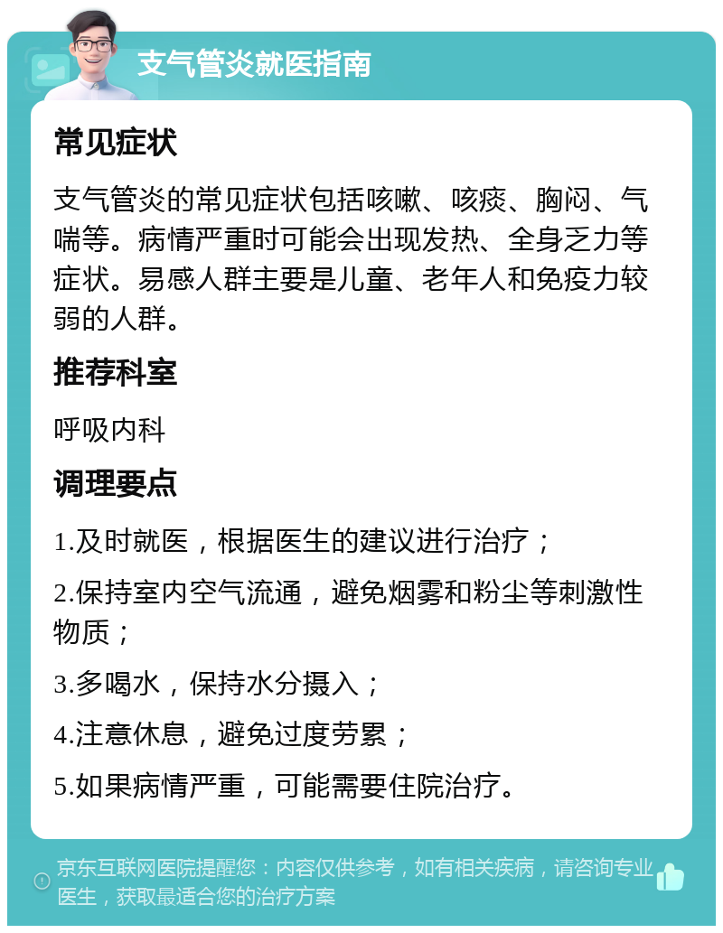 支气管炎就医指南 常见症状 支气管炎的常见症状包括咳嗽、咳痰、胸闷、气喘等。病情严重时可能会出现发热、全身乏力等症状。易感人群主要是儿童、老年人和免疫力较弱的人群。 推荐科室 呼吸内科 调理要点 1.及时就医，根据医生的建议进行治疗； 2.保持室内空气流通，避免烟雾和粉尘等刺激性物质； 3.多喝水，保持水分摄入； 4.注意休息，避免过度劳累； 5.如果病情严重，可能需要住院治疗。