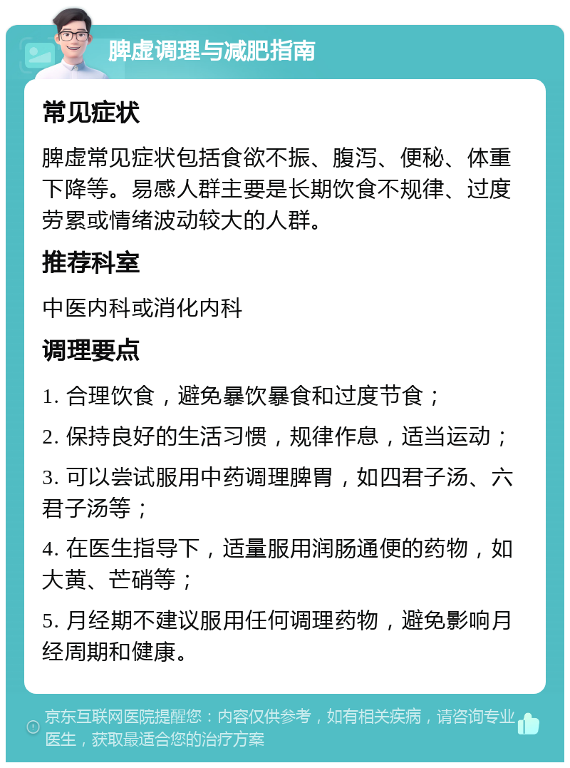 脾虚调理与减肥指南 常见症状 脾虚常见症状包括食欲不振、腹泻、便秘、体重下降等。易感人群主要是长期饮食不规律、过度劳累或情绪波动较大的人群。 推荐科室 中医内科或消化内科 调理要点 1. 合理饮食，避免暴饮暴食和过度节食； 2. 保持良好的生活习惯，规律作息，适当运动； 3. 可以尝试服用中药调理脾胃，如四君子汤、六君子汤等； 4. 在医生指导下，适量服用润肠通便的药物，如大黄、芒硝等； 5. 月经期不建议服用任何调理药物，避免影响月经周期和健康。