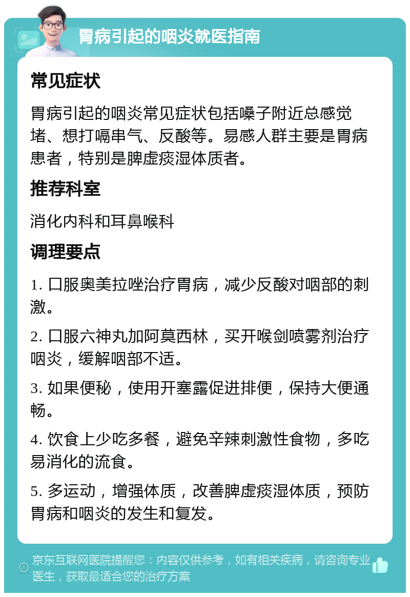 胃病引起的咽炎就医指南 常见症状 胃病引起的咽炎常见症状包括嗓子附近总感觉堵、想打嗝串气、反酸等。易感人群主要是胃病患者，特别是脾虚痰湿体质者。 推荐科室 消化内科和耳鼻喉科 调理要点 1. 口服奥美拉唑治疗胃病，减少反酸对咽部的刺激。 2. 口服六神丸加阿莫西林，买开喉剑喷雾剂治疗咽炎，缓解咽部不适。 3. 如果便秘，使用开塞露促进排便，保持大便通畅。 4. 饮食上少吃多餐，避免辛辣刺激性食物，多吃易消化的流食。 5. 多运动，增强体质，改善脾虚痰湿体质，预防胃病和咽炎的发生和复发。