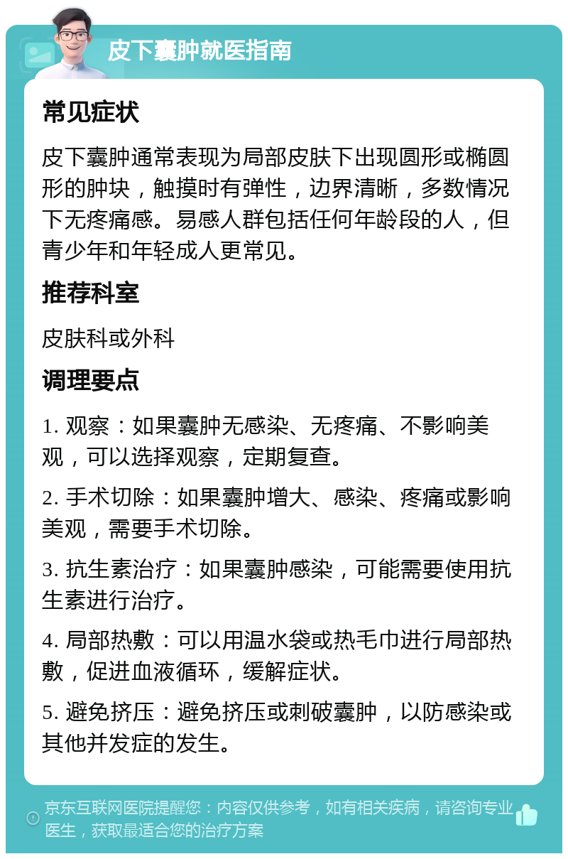 皮下囊肿就医指南 常见症状 皮下囊肿通常表现为局部皮肤下出现圆形或椭圆形的肿块，触摸时有弹性，边界清晰，多数情况下无疼痛感。易感人群包括任何年龄段的人，但青少年和年轻成人更常见。 推荐科室 皮肤科或外科 调理要点 1. 观察：如果囊肿无感染、无疼痛、不影响美观，可以选择观察，定期复查。 2. 手术切除：如果囊肿增大、感染、疼痛或影响美观，需要手术切除。 3. 抗生素治疗：如果囊肿感染，可能需要使用抗生素进行治疗。 4. 局部热敷：可以用温水袋或热毛巾进行局部热敷，促进血液循环，缓解症状。 5. 避免挤压：避免挤压或刺破囊肿，以防感染或其他并发症的发生。