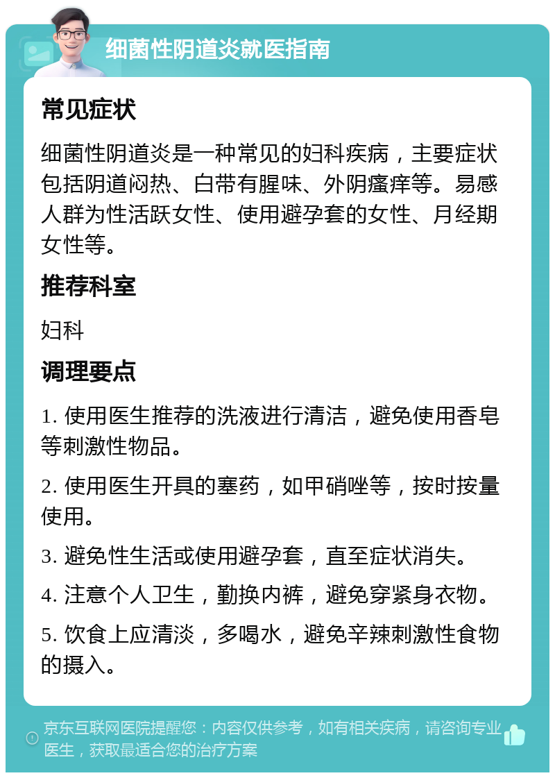 细菌性阴道炎就医指南 常见症状 细菌性阴道炎是一种常见的妇科疾病，主要症状包括阴道闷热、白带有腥味、外阴瘙痒等。易感人群为性活跃女性、使用避孕套的女性、月经期女性等。 推荐科室 妇科 调理要点 1. 使用医生推荐的洗液进行清洁，避免使用香皂等刺激性物品。 2. 使用医生开具的塞药，如甲硝唑等，按时按量使用。 3. 避免性生活或使用避孕套，直至症状消失。 4. 注意个人卫生，勤换内裤，避免穿紧身衣物。 5. 饮食上应清淡，多喝水，避免辛辣刺激性食物的摄入。