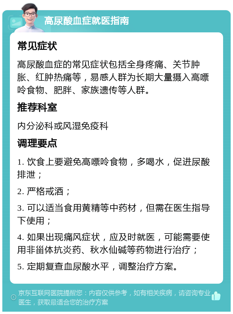 高尿酸血症就医指南 常见症状 高尿酸血症的常见症状包括全身疼痛、关节肿胀、红肿热痛等，易感人群为长期大量摄入高嘌呤食物、肥胖、家族遗传等人群。 推荐科室 内分泌科或风湿免疫科 调理要点 1. 饮食上要避免高嘌呤食物，多喝水，促进尿酸排泄； 2. 严格戒酒； 3. 可以适当食用黄精等中药材，但需在医生指导下使用； 4. 如果出现痛风症状，应及时就医，可能需要使用非甾体抗炎药、秋水仙碱等药物进行治疗； 5. 定期复查血尿酸水平，调整治疗方案。